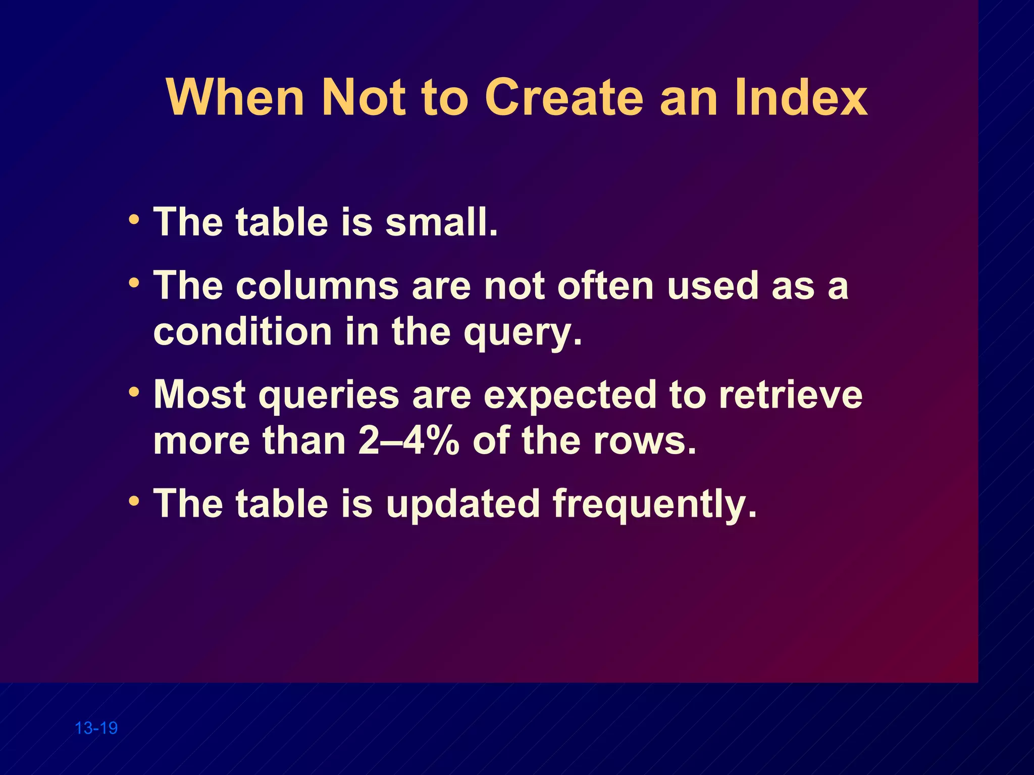 When Not to Create an Index The table is small. The columns are not often used as a condition in the query. Most queries are expected to retrieve more than 2–4% of the rows. The table is updated frequently. 