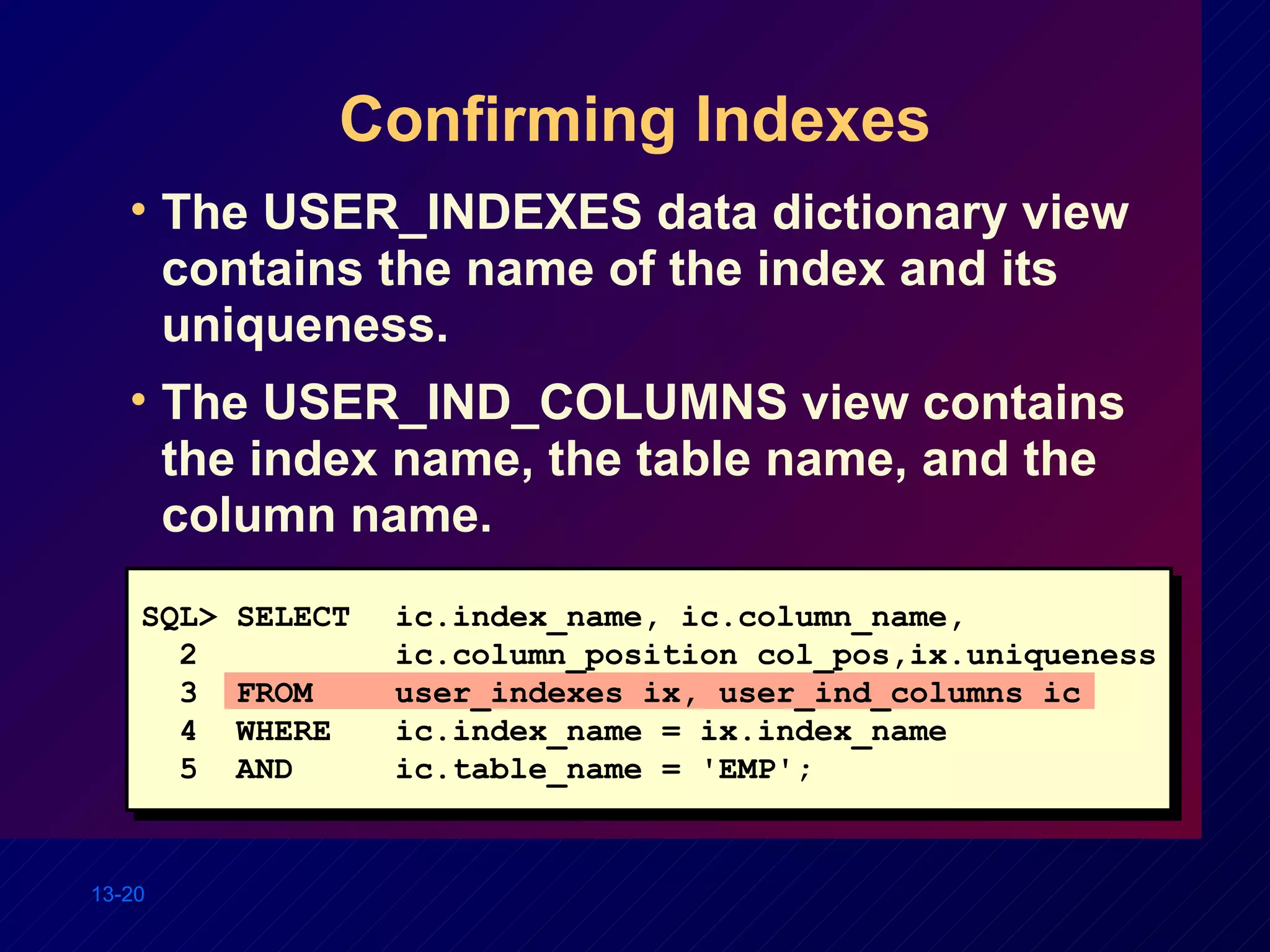Confirming Indexes The USER_INDEXES data dictionary view contains the name of the index and its uniqueness. The USER_IND_COLUMNS view contains the index name, the table name, and the column name. SQL> SELECT ic.index_name, ic.column_name, 2 ic.column_position col_pos,ix.uniqueness 3  FROM user_indexes ix, user_ind_columns ic 4  WHERE ic.index_name = ix.index_name 5  AND ic.table_name = 'EMP'; 