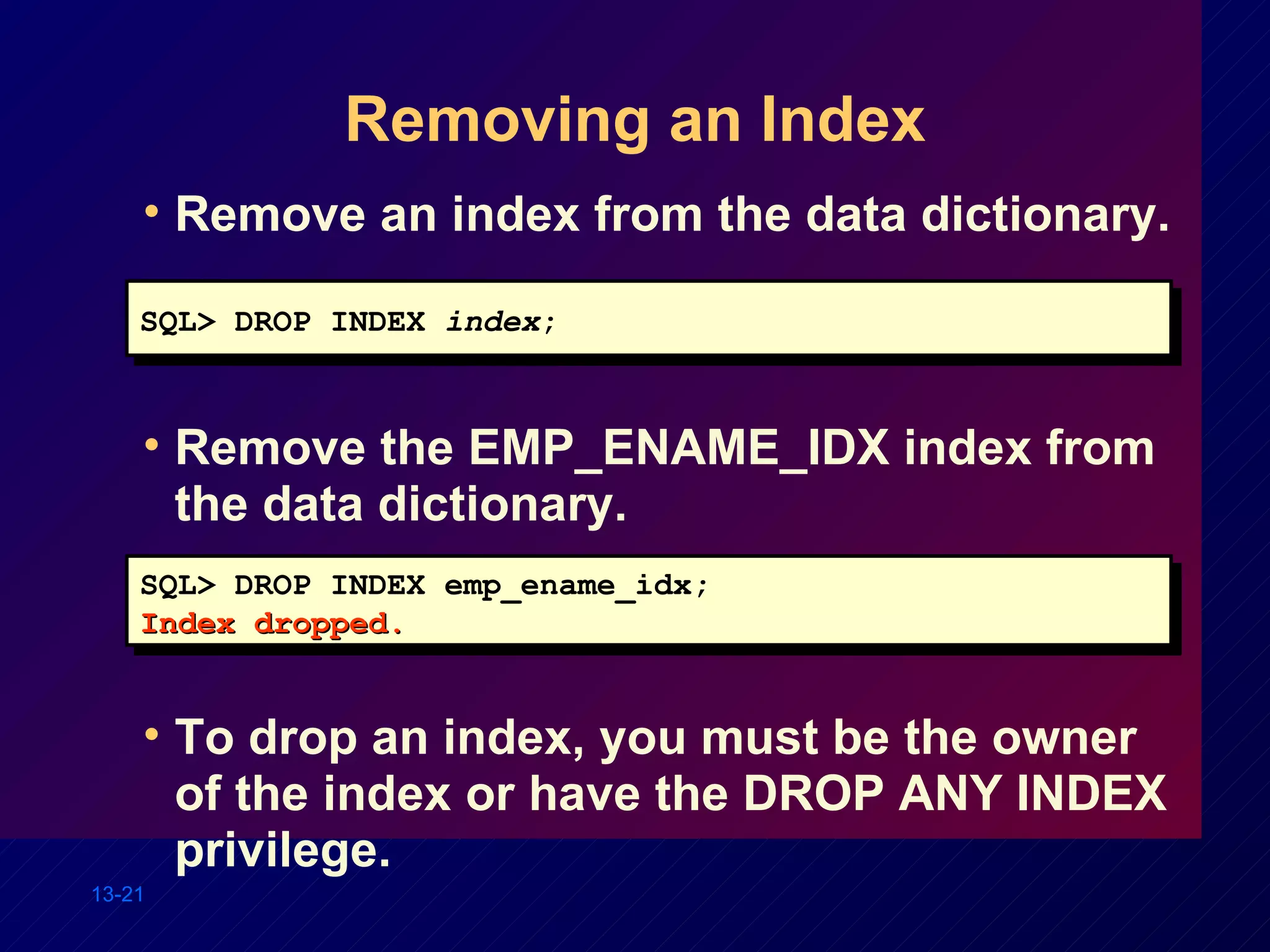 Removing an Index Remove an index from the data dictionary. Remove the EMP_ENAME_IDX index from the data dictionary. To drop an index, you must be the owner of the index or have the DROP ANY INDEX privilege. SQL> DROP INDEX emp_ename_idx; Index dropped. SQL> DROP INDEX  index ; 