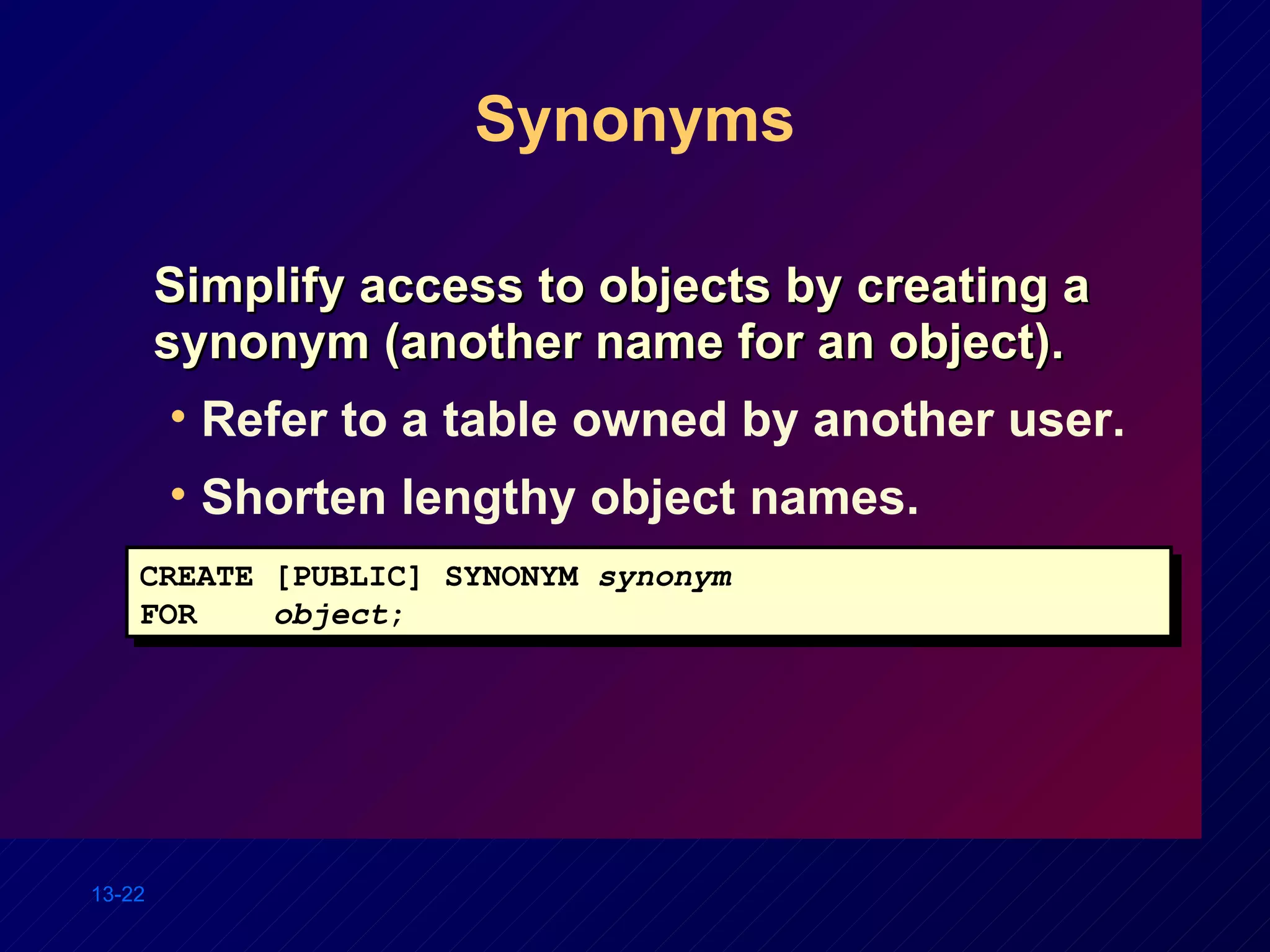 Synonyms Simplify access to objects by creating a synonym (another name for an object). Refer to a table owned by another user. Shorten lengthy object names. CREATE [PUBLIC] SYNONYM  synonym FOR  object ; 