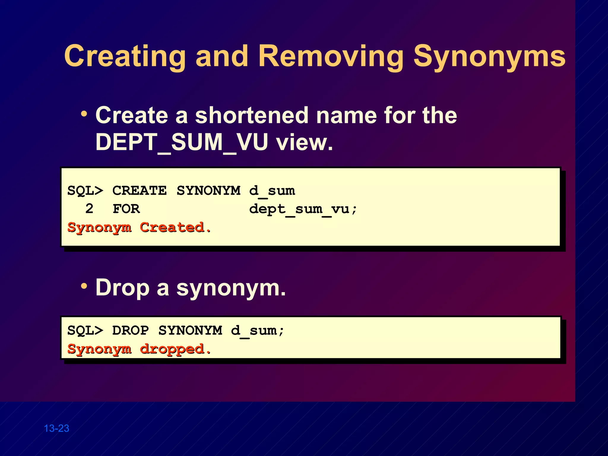 Creating and Removing Synonyms Create a shortened name for the DEPT_SUM_VU view. SQL> CREATE SYNONYM d_sum 2  FOR dept_sum_vu; Synonym Created. SQL> DROP SYNONYM d_sum; Synonym dropped. Drop a synonym. 