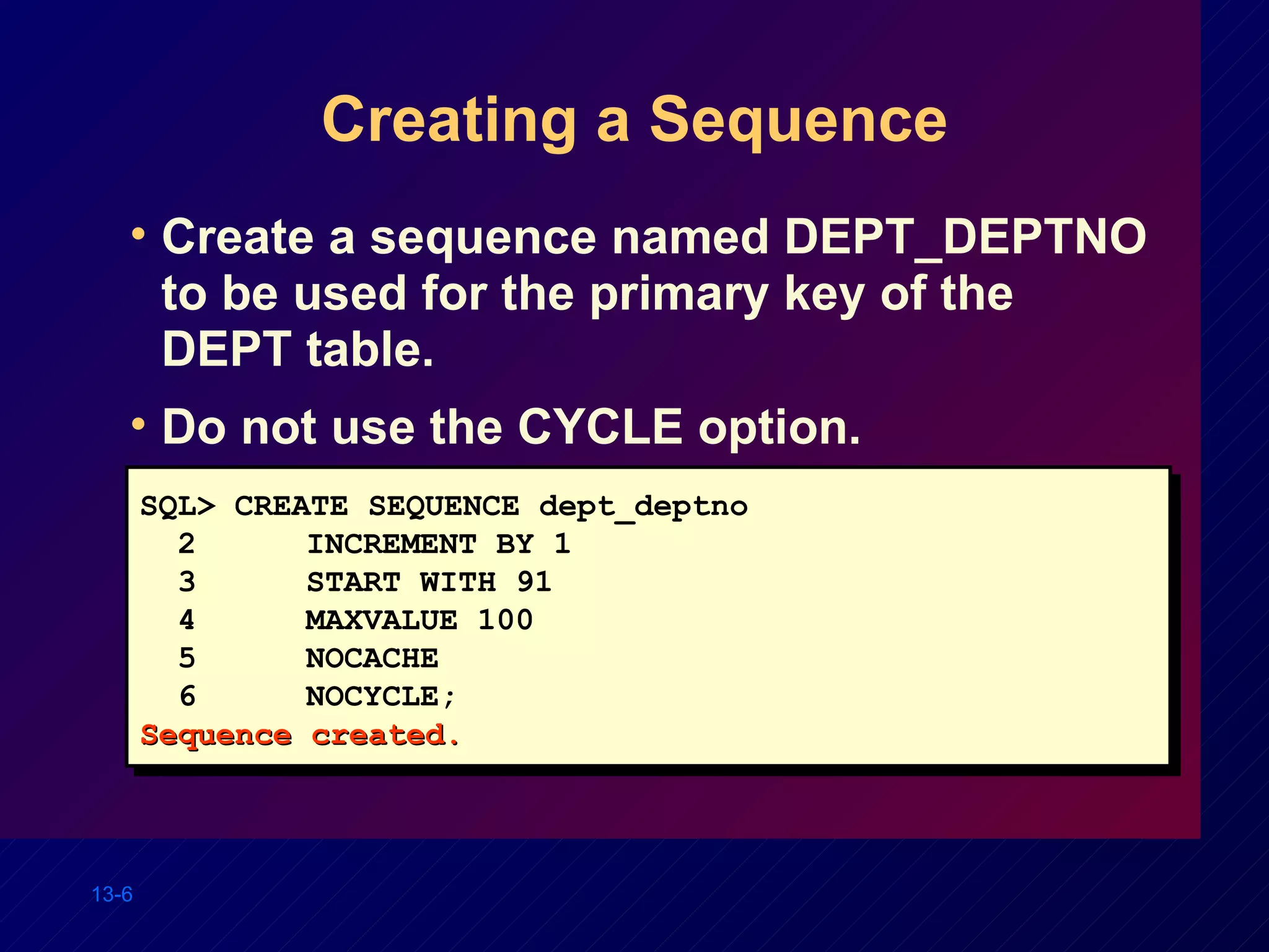 Creating a Sequence Create a sequence named DEPT_DEPTNO to be used for the primary key of the DEPT table. Do not use the CYCLE option. SQL> CREATE SEQUENCE dept_deptno 2 INCREMENT BY 1 3 START WITH 91 4 MAXVALUE 100 5 NOCACHE 6 NOCYCLE; Sequence created. 