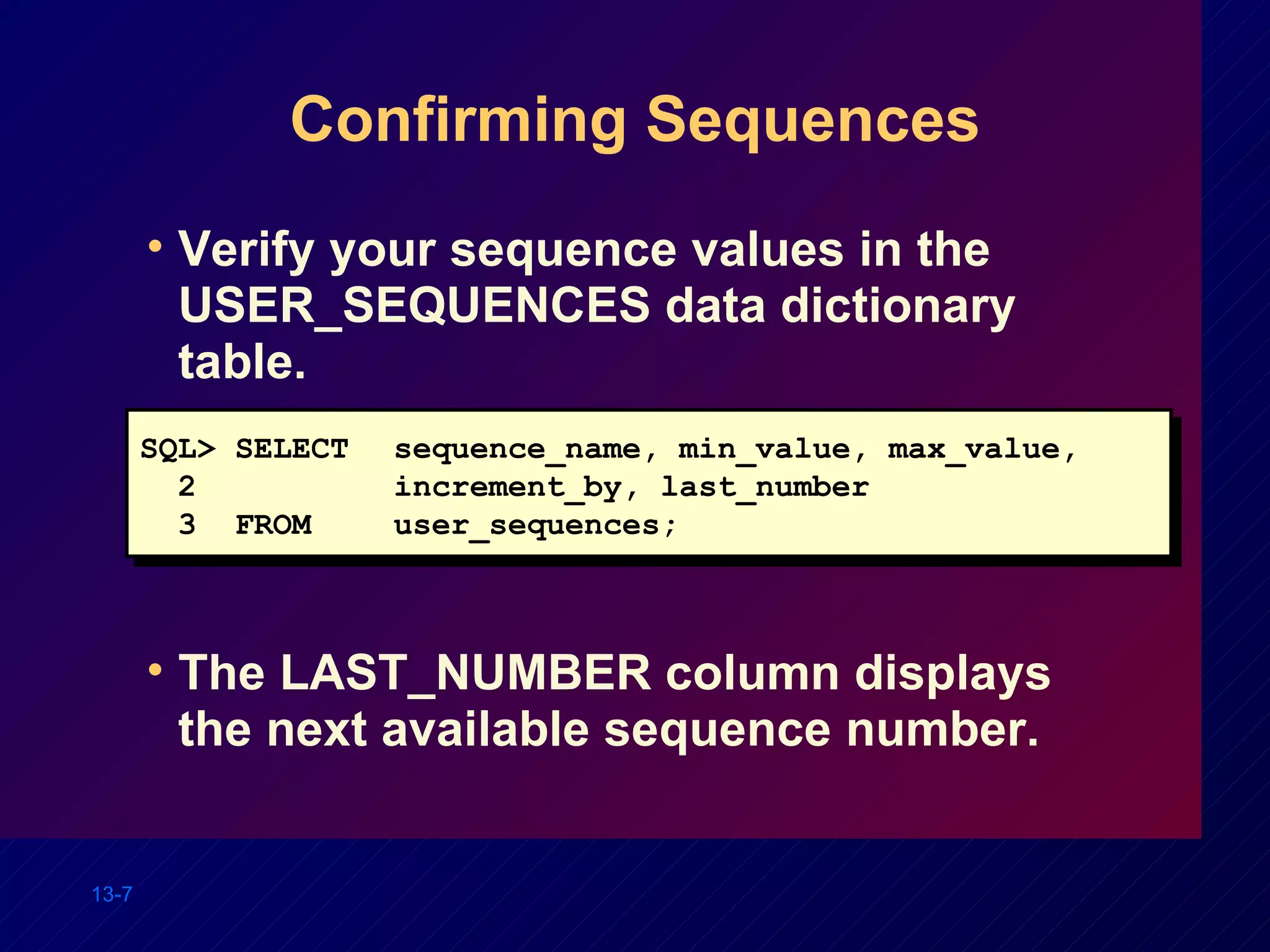 Confirming Sequences Verify your sequence values in the USER_SEQUENCES data dictionary table. The LAST_NUMBER column displays the next available sequence number. SQL> SELECT sequence_name, min_value, max_value,  2  increment_by, last_number 3  FROM user_sequences; 