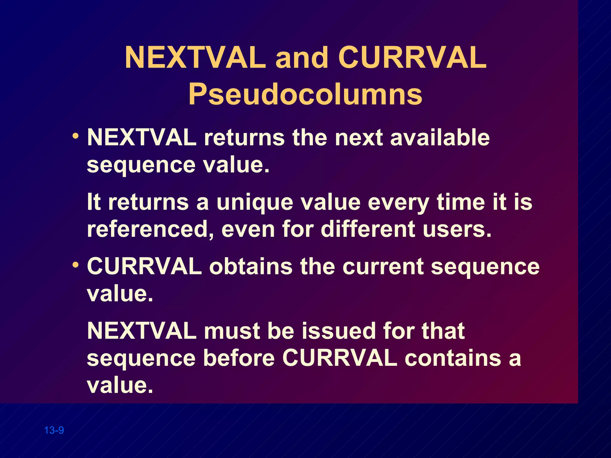 NEXTVAL and CURRVAL Pseudocolumns NEXTVAL returns the next available sequence value. It returns a unique value every time it is referenced, even for different users. CURRVAL obtains the current sequence value. NEXTVAL must be issued for that sequence before CURRVAL contains a value. 