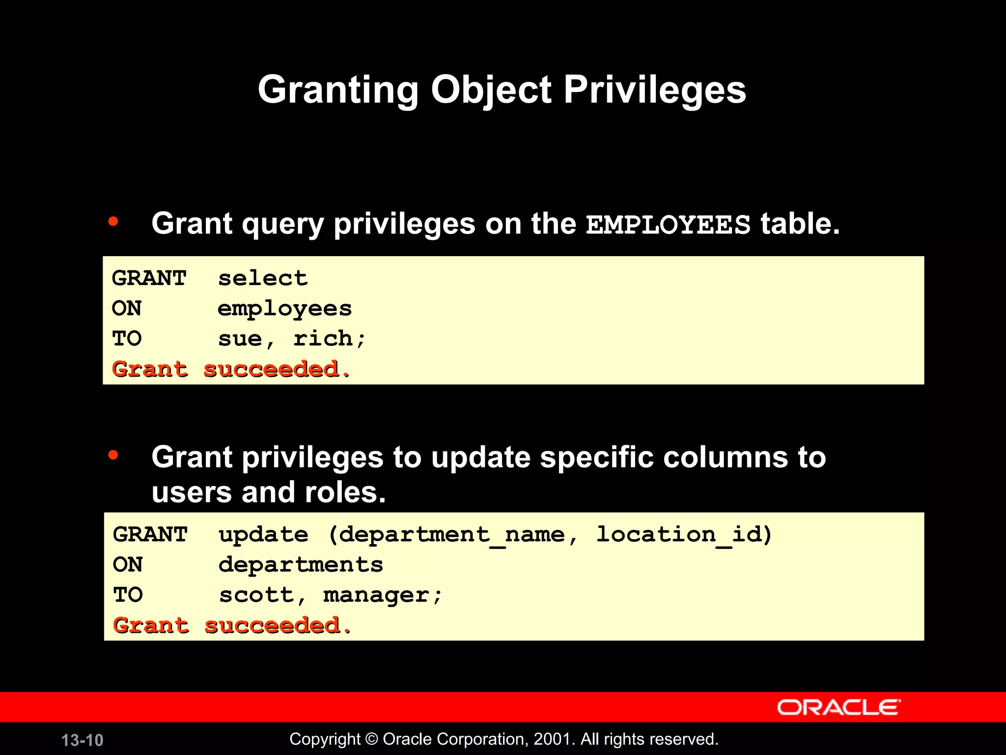 13-10 Copyright © Oracle Corporation, 2001. All rights reserved.
Granting Object Privileges
• Grant query privileges on the EMPLOYEES table.
• Grant privileges to update specific columns to
users and roles.
GRANT select
ON employees
TO sue, rich;
Grant succeeded.Grant succeeded.
GRANT select
ON employees
TO sue, rich;
Grant succeeded.Grant succeeded.
GRANT update (department_name, location_id)
ON departments
TO scott, manager;
Grant succeeded.Grant succeeded.
GRANT update (department_name, location_id)
ON departments
TO scott, manager;
Grant succeeded.Grant succeeded.
 