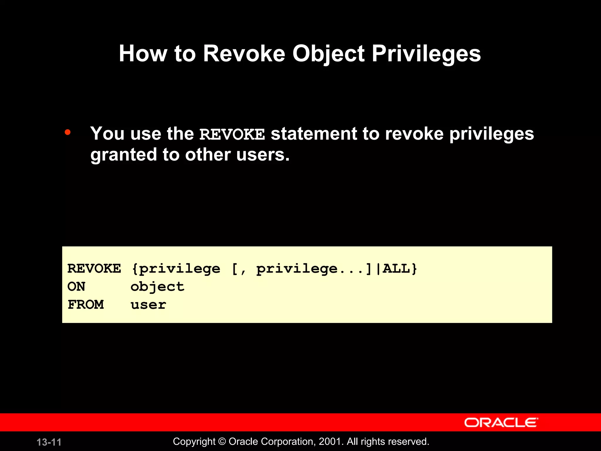 13-11 Copyright © Oracle Corporation, 2001. All rights reserved.
How to Revoke Object Privileges
• You use the REVOKE statement to revoke privileges
granted to other users.
REVOKE {privilege [, privilege...]|ALL}
ON object
FROM user
REVOKE {privilege [, privilege...]|ALL}
ON object
FROM user
 