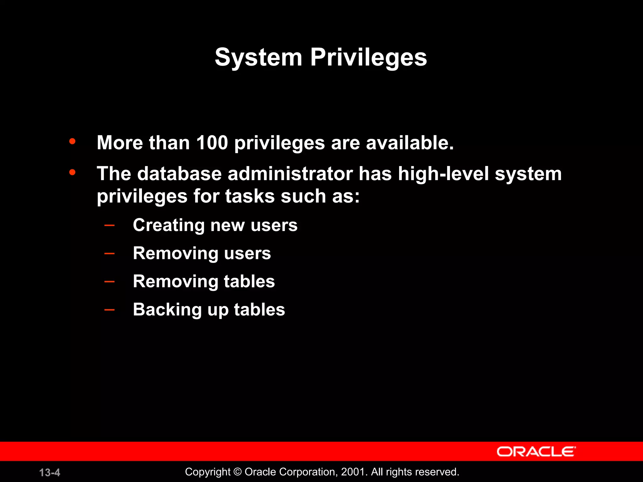 13-4 Copyright © Oracle Corporation, 2001. All rights reserved.
System Privileges
• More than 100 privileges are available.
• The database administrator has high-level system
privileges for tasks such as:
– Creating new users
– Removing users
– Removing tables
– Backing up tables
 