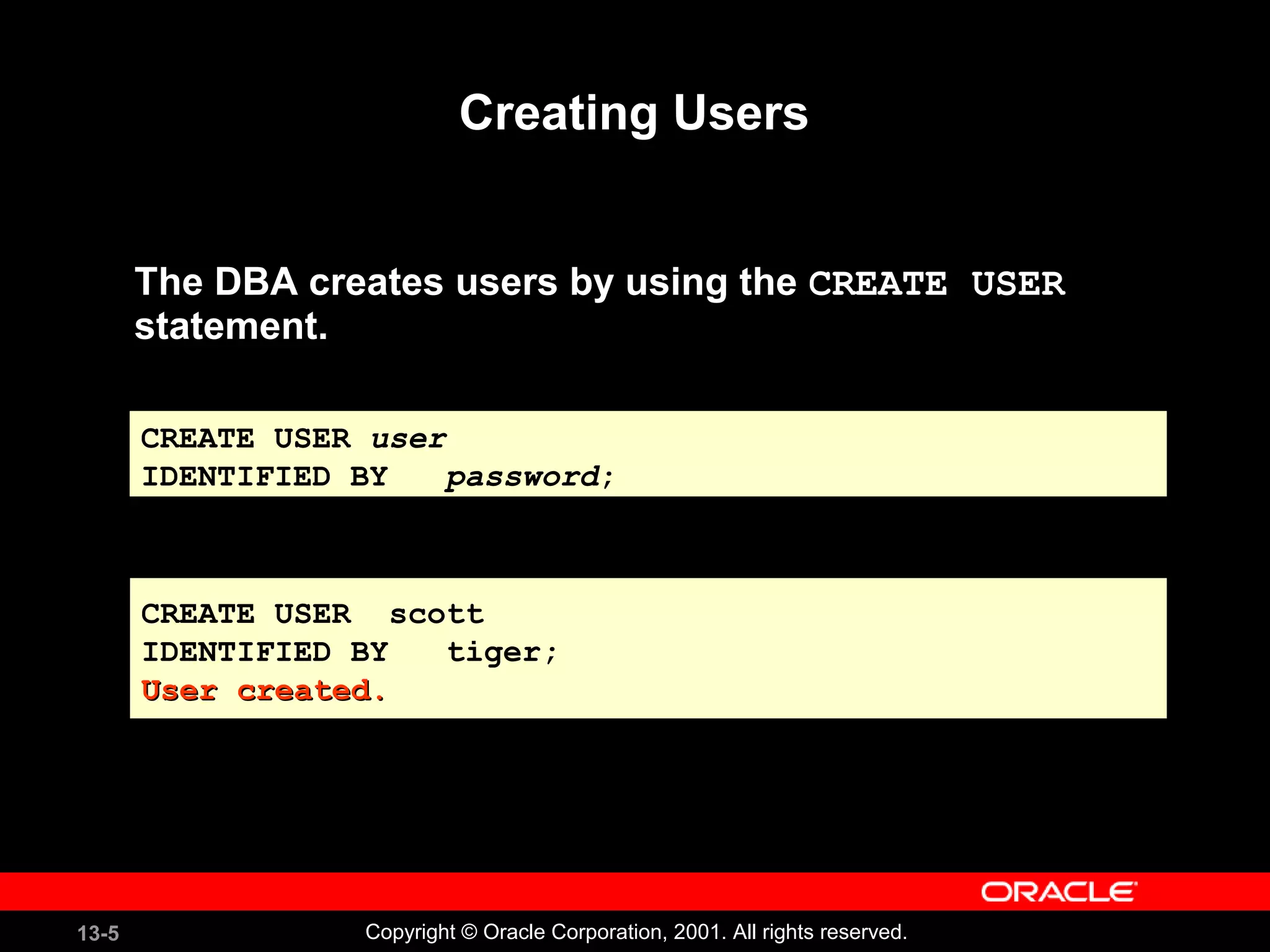 13-5 Copyright © Oracle Corporation, 2001. All rights reserved.
Creating Users
The DBA creates users by using the CREATE USER
statement.
CREATE USER scott
IDENTIFIED BY tiger;
User created.User created.
CREATE USER scott
IDENTIFIED BY tiger;
User created.User created.
CREATE USER user
IDENTIFIED BY password;
 