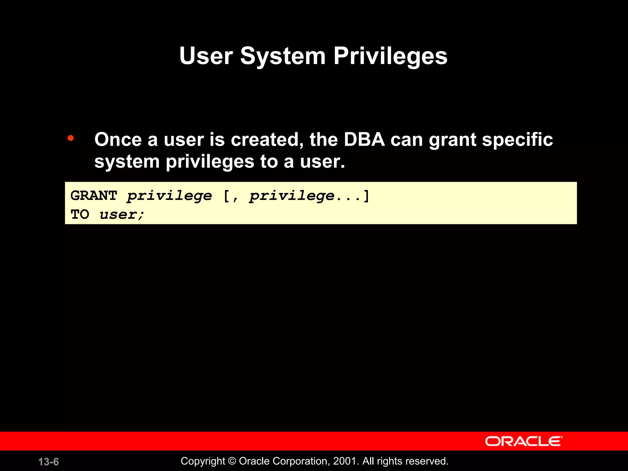 13-6 Copyright © Oracle Corporation, 2001. All rights reserved.
User System Privileges
• Once a user is created, the DBA can grant specific
system privileges to a user.
GRANT privilege [, privilege...]
TO user;
GRANT privilege [, privilege...]
TO user;
 