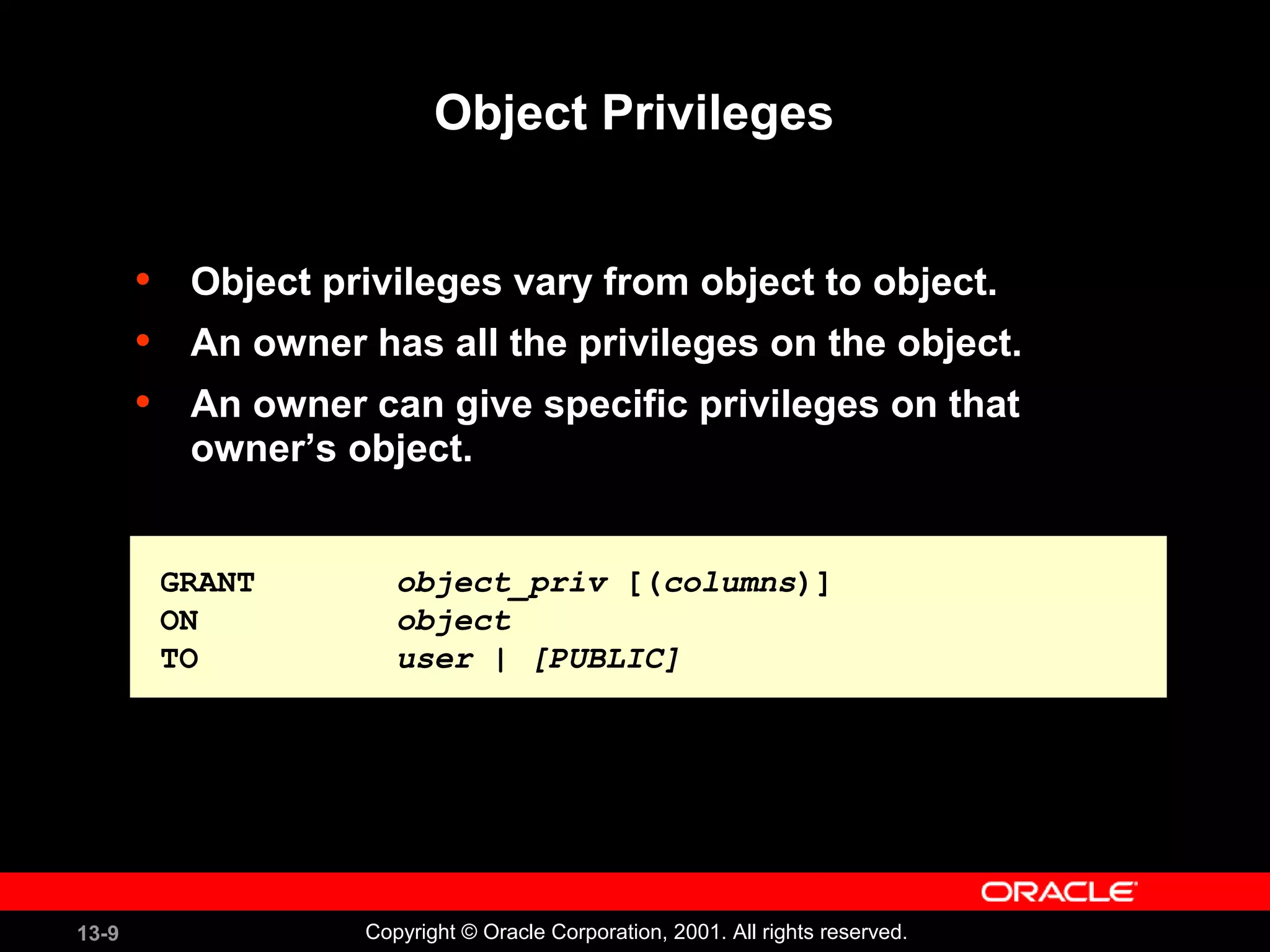 13-9 Copyright © Oracle Corporation, 2001. All rights reserved.
Object Privileges
• Object privileges vary from object to object.
• An owner has all the privileges on the object.
• An owner can give specific privileges on that
owner’s object.
GRANT object_priv [(columns)]
ON object
TO user | [PUBLIC]
GRANT object_priv [(columns)]
ON object
TO user | [PUBLIC]
 