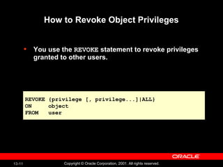 13-11 Copyright © Oracle Corporation, 2001. All rights reserved.
How to Revoke Object Privileges
• You use the REVOKE statement to revoke privileges
granted to other users.
REVOKE {privilege [, privilege...]|ALL}
ON object
FROM user
REVOKE {privilege [, privilege...]|ALL}
ON object
FROM user
 