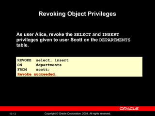 13-12 Copyright © Oracle Corporation, 2001. All rights reserved.
Revoking Object Privileges
As user Alice, revoke the SELECT and INSERT
privileges given to user Scott on the DEPARTMENTS
table.
REVOKE select, insert
ON departments
FROM scott;
Revoke succeeded.Revoke succeeded.
REVOKE select, insert
ON departments
FROM scott;
Revoke succeeded.Revoke succeeded.
 