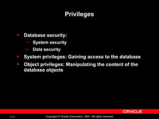 13-3 Copyright © Oracle Corporation, 2001. All rights reserved.
Privileges
• Database security:
– System security
– Data security
• System privileges: Gaining access to the database
• Object privileges: Manipulating the content of the
database objects
 