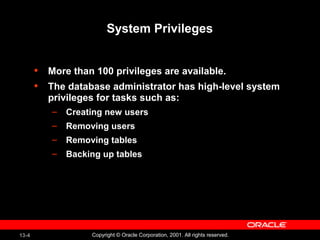 13-4 Copyright © Oracle Corporation, 2001. All rights reserved.
System Privileges
• More than 100 privileges are available.
• The database administrator has high-level system
privileges for tasks such as:
– Creating new users
– Removing users
– Removing tables
– Backing up tables
 
