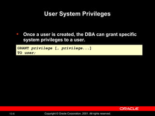 13-6 Copyright © Oracle Corporation, 2001. All rights reserved.
User System Privileges
• Once a user is created, the DBA can grant specific
system privileges to a user.
GRANT privilege [, privilege...]
TO user;
GRANT privilege [, privilege...]
TO user;
 