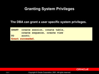 13-7 Copyright © Oracle Corporation, 2001. All rights reserved.
Granting System Privileges
The DBA can grant a user specific system privileges.
GRANT create session, create table,
create sequence, create view
TO scott;
Grant succeeded.Grant succeeded.
GRANT create session, create table,
create sequence, create view
TO scott;
Grant succeeded.Grant succeeded.
 
