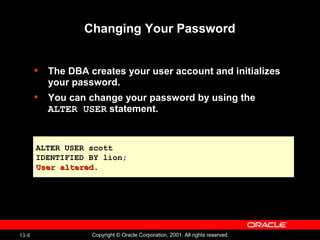 13-8 Copyright © Oracle Corporation, 2001. All rights reserved.
Changing Your Password
• The DBA creates your user account and initializes
your password.
• You can change your password by using the
ALTER USER statement.
ALTER USER scott
IDENTIFIED BY lion;
User altered.User altered.
 