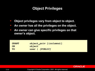 13-9 Copyright © Oracle Corporation, 2001. All rights reserved.
Object Privileges
• Object privileges vary from object to object.
• An owner has all the privileges on the object.
• An owner can give specific privileges on that
owner’s object.
GRANT object_priv [(columns)]
ON object
TO user | [PUBLIC]
GRANT object_priv [(columns)]
ON object
TO user | [PUBLIC]
 