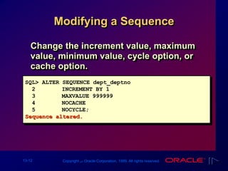 13-12 Copyright ‫س‬ Oracle Corporation, 1999. All rights reserved.
Modifying a Sequence
Change the increment value, maximum
value, minimum value, cycle option, or
cache option.
SQL> ALTER SEQUENCE dept_deptno
2 INCREMENT BY 1
3 MAXVALUE 999999
4 NOCACHE
5 NOCYCLE;
Sequence altered.
 