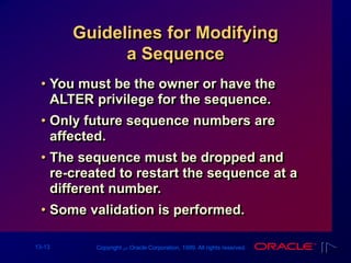 13-13 Copyright ‫س‬ Oracle Corporation, 1999. All rights reserved.
Guidelines for Modifying
a Sequence
• You must be the owner or have the
ALTER privilege for the sequence.
• Only future sequence numbers are
affected.
• The sequence must be dropped and
re-created to restart the sequence at a
different number.
• Some validation is performed.
 