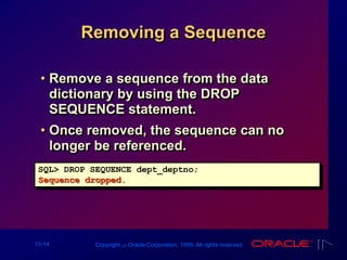 13-14 Copyright ‫س‬ Oracle Corporation, 1999. All rights reserved.
Removing a Sequence
• Remove a sequence from the data
dictionary by using the DROP
SEQUENCE statement.
• Once removed, the sequence can no
longer be referenced.
SQL> DROP SEQUENCE dept_deptno;
Sequence dropped.
 