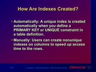 13-16 Copyright ‫س‬ Oracle Corporation, 1999. All rights reserved.
How Are Indexes Created?
• Automatically: A unique index is created
automatically when you define a
PRIMARY KEY or UNIQUE constraint in
a table definition.
• Manually: Users can create nonunique
indexes on columns to speed up access
time to the rows.
 