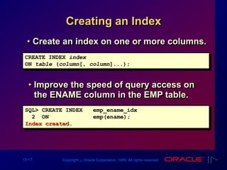 13-17 Copyright ‫س‬ Oracle Corporation, 1999. All rights reserved.
Creating an Index
• Improve the speed of query access on
the ENAME column in the EMP table.
SQL> CREATE INDEX emp_ename_idx
2 ON emp(ename);
Index created.
CREATE INDEX index
ON table (column[, column]...);
• Create an index on one or more columns.
 
