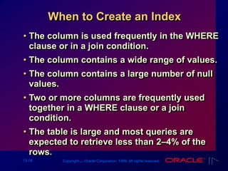 13-18 Copyright ‫س‬ Oracle Corporation, 1999. All rights reserved.
When to Create an Index
• The column is used frequently in the WHERE
clause or in a join condition.
• The column contains a wide range of values.
• The column contains a large number of null
values.
• Two or more columns are frequently used
together in a WHERE clause or a join
condition.
• The table is large and most queries are
expected to retrieve less than 2–4% of the
rows.
 