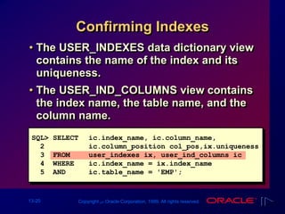 13-20 Copyright ‫س‬ Oracle Corporation, 1999. All rights reserved.
Confirming Indexes
• The USER_INDEXES data dictionary view
contains the name of the index and its
uniqueness.
• The USER_IND_COLUMNS view contains
the index name, the table name, and the
column name.
SQL> SELECT ic.index_name, ic.column_name,
2 ic.column_position col_pos,ix.uniqueness
3 FROM user_indexes ix, user_ind_columns ic
4 WHERE ic.index_name = ix.index_name
5 AND ic.table_name = 'EMP';
 