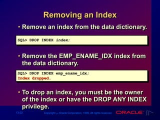13-22 Copyright ‫س‬ Oracle Corporation, 1999. All rights reserved.
Removing an Index
• Remove an index from the data dictionary.
• Remove the EMP_ENAME_IDX index from
the data dictionary.
• To drop an index, you must be the owner
of the index or have the DROP ANY INDEX
privilege.
SQL> DROP INDEX emp_ename_idx;
Index dropped.
SQL> DROP INDEX index;
 