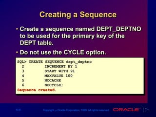 13-6 Copyright ‫س‬ Oracle Corporation, 1999. All rights reserved.
Creating a Sequence
• Create a sequence named DEPT_DEPTNO
to be used for the primary key of the
DEPT table.
• Do not use the CYCLE option.
SQL> CREATE SEQUENCE dept_deptno
2 INCREMENT BY 1
3 START WITH 91
4 MAXVALUE 100
5 NOCACHE
6 NOCYCLE;
Sequence created.
 