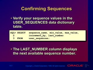 13-7 Copyright ‫س‬ Oracle Corporation, 1999. All rights reserved.
Confirming Sequences
• Verify your sequence values in the
USER_SEQUENCES data dictionary
table.
• The LAST_NUMBER column displays
the next available sequence number.
SQL> SELECT sequence_name, min_value, max_value,
2 increment_by, last_number
3 FROM user_sequences;
 