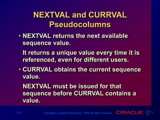 13-8 Copyright ‫س‬ Oracle Corporation, 1999. All rights reserved.
NEXTVAL and CURRVAL
Pseudocolumns
• NEXTVAL returns the next available
sequence value.
It returns a unique value every time it is
referenced, even for different users.
• CURRVAL obtains the current sequence
value.
NEXTVAL must be issued for that
sequence before CURRVAL contains a
value.
 
