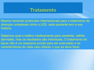 Tratamento
Mesmo havendo protocolos internacionais para o tratamento de
doenças complexas como o LES, cada paciente tem a sua
história.
Sabemos qual o melhor medicamento para cerebrite, nefrite,
dermatite, mas os resultados são individuais. O tratamento do
lúpus não é um esquema pronto para ser executado e as
características de cada caso ditarão o que se deve fazer.
 