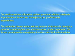 Os medicamentos utilizados podem provocar efeitos colaterais
importantes e devem ser manejados por profissionais
experientes.
Os pacientes devem estar alertas para os sintomas da doença e
para as complicações que, embora raras, podem aparecer. Se
forem prontamente manejadas é muito mais fácil solucioná-las.
 