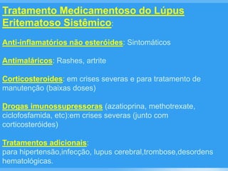 Tratamento Medicamentoso do Lúpus
Eritematoso Sistêmico:
Anti-inflamatórios não esteróides: Sintomáticos
Antimaláricos: Rashes, artrite
Corticosteroides: em crises severas e para tratamento de
manutenção (baixas doses)
Drogas imunossupressoras (azatioprina, methotrexate,
ciclofosfamida, etc):em crises severas (junto com
corticosteróides)
Tratamentos adicionais:
para hipertensão,infecção, lupus cerebral,trombose,desordens
hematológicas.
 