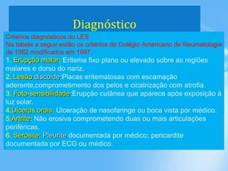 Diagnóstico
Critérios diagnósticos do LES
Na tabela a seguir estão os critérios do Colégio Americano de Reumatologia
de 1982 modificados em 1997.
1. Erupção malar: Eritema fixo plano ou elevado sobre as regiões
malares e dorso do nariz.
2. Lesão discóide:Placas eritematosas com escamação
aderente,comprometimento dos pelos e cicatrização com atrofia.
3. Foto-sensibilidade:Erupção cutânea que aparece após exposição à
luz solar.
4.Úlceras orais: Ulceração de nasofaringe ou boca vista por médico.
5.Artrite: Não erosiva comprometendo duas ou mais articulações
periféricas.
6. Serosite: Pleurite documentada por médico; pericardite
documentada por ECG ou médico.
 