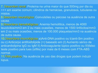 7. Desordem renal: Proteína na urina maior do que 500mg por dia ou
+++ em exame comum; cilindros de hemácias, granulosos, tubulares ou
mistos.
8.Desordem neurológica: Convulsões ou psicose na ausência de outra
causa.
9.Desordens hematológicas: Anemia hemolítica, menos de 4000
leucócitos/mm3 em 2 ou mais ocasiões, menos de 1500 linfócitos/mm3
em 2 ou mais ocasiões, menos de 100.000 plaquetas/mm3 na ausência
de outra causa.
10.Desordens imunológicas:a)Anti-DNA positivo ou b)anti-Sm positivo
ou c) Anticorpo antifosfolípide (+) baseado em (I) Aumento sérico de
anticardiolipina IgG ou IgM II) Anticoagulante lúpico positivo ou III)falso
teste positivo para lues (sífilis) por mais de 6 meses com FTA-ABS
normal.
11.FAN positivo: Na ausência de uso das drogas que podem induzir
lúpus.
 