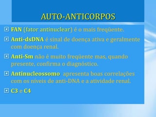  FAN (fator antinuclear) é o mais freqüente.
 Anti-dsDNA é sinal de doença ativa e geralmente
com doença renal.
 Anti-Sm não é muito freqüente mas, quando
presente, confirma o diagnóstico.
 Antinucleossomo apresenta boas correlações
com os níveis de anti-DNA e a atividade renal.
 C3 e C4
AUTO-ANTICORPOS
 