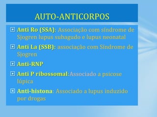  Anti Ro (SSA): Associação com síndrome de
Sjogren lupus subagudo e lupus neonatal
 Anti La (SSB): associação com Síndrome de
Sjogren
 Anti-RNP
 Anti P ribossomal:Associado a psicose
lúpica
 Anti-histona: Associado a lupus induzido
por drogas
AUTO-ANTICORPOS
 
