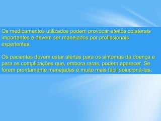 Os medicamentos utilizados podem provocar efeitos colaterais
importantes e devem ser manejados por profissionais
experientes.
Os pacientes devem estar alertas para os sintomas da doença e
para as complicações que, embora raras, podem aparecer. Se
forem prontamente manejadas é muito mais fácil solucioná-las.
 