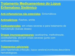 Tratamento Medicamentoso do Lúpus
Eritematoso Sistêmico:
Anti-inflamatórios não esteróides: Sintomáticos
Antimaláricos: Rashes, artrite
Corticosteroides: em crises severas e para tratamento de
manutenção (baixas doses)
Drogas imunossupressoras (azatioprina, methotrexate,
ciclofosfamida, etc):em crises severas (junto com
corticosteróides)
Tratamentos adicionais:
para hipertensão,infecção, lupus cerebral,trombose,desordens
hematológicas.
 
