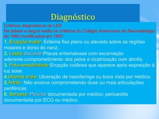 Diagnóstico
Critérios diagnósticos do LES
Na tabela a seguir estão os critérios do Colégio Americano de Reumatologia
de 1982 modificados em 1997.
1. Erupção malar: Eritema fixo plano ou elevado sobre as regiões
malares e dorso do nariz.
2. Lesão discóide:Placas eritematosas com escamação
aderente,comprometimento dos pelos e cicatrização com atrofia.
3. Foto-sensibilidade:Erupção cutânea que aparece após exposição à
luz solar.
4.Úlceras orais: Ulceração de nasofaringe ou boca vista por médico.
5.Artrite: Não erosiva comprometendo duas ou mais articulações
periféricas.
6. Serosite: Pleurite documentada por médico; pericardite
documentada por ECG ou médico.
 