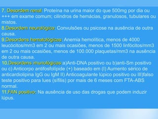 7. Desordem renal: Proteína na urina maior do que 500mg por dia ou
+++ em exame comum; cilindros de hemácias, granulosos, tubulares ou
mistos.
8.Desordem neurológica: Convulsões ou psicose na ausência de outra
causa.
9.Desordens hematológicas: Anemia hemolítica, menos de 4000
leucócitos/mm3 em 2 ou mais ocasiões, menos de 1500 linfócitos/mm3
em 2 ou mais ocasiões, menos de 100.000 plaquetas/mm3 na ausência
de outra causa.
10.Desordens imunológicas:a)Anti-DNA positivo ou b)anti-Sm positivo
ou c) Anticorpo antifosfolípide (+) baseado em (I) Aumento sérico de
anticardiolipina IgG ou IgM II) Anticoagulante lúpico positivo ou III)falso
teste positivo para lues (sífilis) por mais de 6 meses com FTA-ABS
normal.
11.FAN positivo: Na ausência de uso das drogas que podem induzir
lúpus.
 