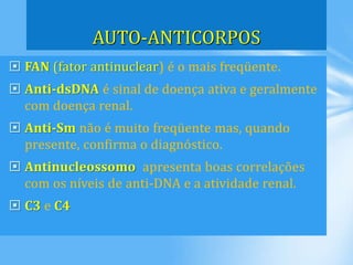  FAN (fator antinuclear) é o mais freqüente.
 Anti-dsDNA é sinal de doença ativa e geralmente
com doença renal.
 Anti-Sm não é muito freqüente mas, quando
presente, confirma o diagnóstico.
 Antinucleossomo apresenta boas correlações
com os níveis de anti-DNA e a atividade renal.
 C3 e C4
AUTO-ANTICORPOS
 