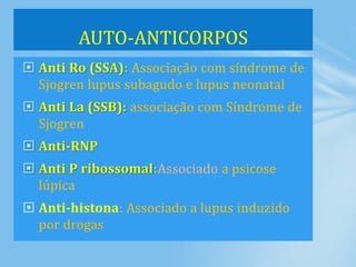  Anti Ro (SSA): Associação com síndrome de
Sjogren lupus subagudo e lupus neonatal
 Anti La (SSB): associação com Síndrome de
Sjogren
 Anti-RNP
 Anti P ribossomal:Associado a psicose
lúpica
 Anti-histona: Associado a lupus induzido
por drogas
AUTO-ANTICORPOS
 
