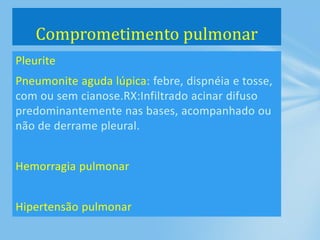 Pleurite
Pneumonite aguda lúpica: febre, dispnéia e tosse,
com ou sem cianose.RX:Infiltrado acinar difuso
predominantemente nas bases, acompanhado ou
não de derrame pleural.
Hemorragia pulmonar
Hipertensão pulmonar
Comprometimento pulmonar
 