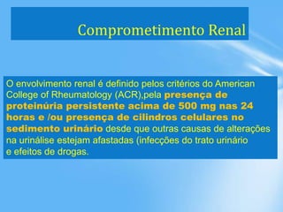 Comprometimento Renal
O envolvimento renal é definido pelos critérios do American
College of Rheumatology (ACR),pela presença de
proteinúria persistente acima de 500 mg nas 24
horas e /ou presença de cilindros celulares no
sedimento urinário desde que outras causas de alterações
na urinálise estejam afastadas (infecções do trato urinário
e efeitos de drogas.
 