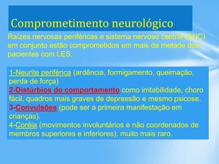 Comprometimento neurológico
Raízes nervosas periféricas e sistema nervoso central (SNC)
em conjunto estão comprometidos em mais da metade dos
pacientes com LES.
1-Neurite periférica (ardência, formigamento, queimação,
perda de força)
2-Distúrbios do comportamento como irritabilidade, choro
fácil, quadros mais graves de depressão e mesmo psicose.
3-Convulsões (pode ser a primeira manifestação em
crianças).
4-Coréia (movimentos involuntários e não coordenados de
membros superiores e inferiores), muito mais raro.
 