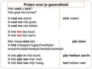 Hoe voelt u zich?
Hoe gaat het ermee?
Ik voel me slecht. zich voelen
Ik voel me niet goed.
Ik voel me niet lekker.
Ik heb het (te) koud.
Ik heb het (te) warm.
Mijn maag doet pijn. pijn doen
Ik heb maagpijn/rugpijn/hoofdpijn/
oorpijn/buikpijn/keelpijn/tandpijn/spierpijn.
Ik heb pijn in mijn borst. pijn hebben aan/in
Ik heb pijn aan mijn voet.
Ik heb last van mijn maag. last hebben van
Praten over je gezondheid
 